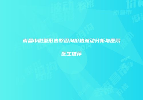 南昌市微整形去除泪沟价格波动分析与医院医生推荐