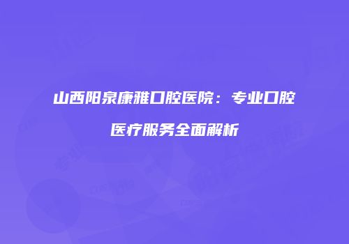 山西阳泉康雅口腔医院：专业口腔医疗服务全面解析
