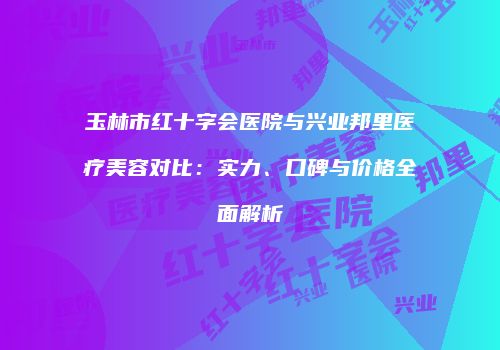 玉林市红十字会医院与兴业邦里医疗美容对比：实力、口碑与价格全面解析