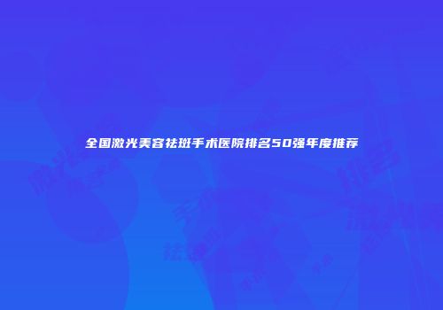 全国激光美容祛斑手术医院排名50强年度推荐