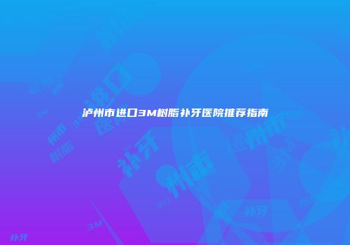 泸州市进口3M树脂补牙医院推荐指南