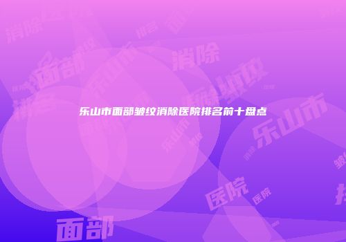 乐山市面部皱纹消除医院排名前十盘点