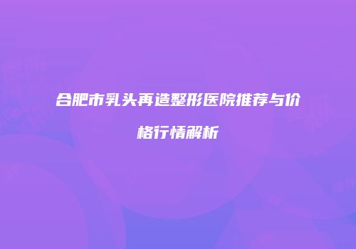 合肥市乳头再造整形医院推荐与价格行情解析