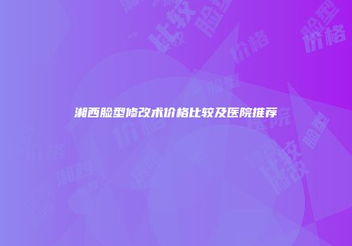 湘西脸型修改术价格比较及医院推荐