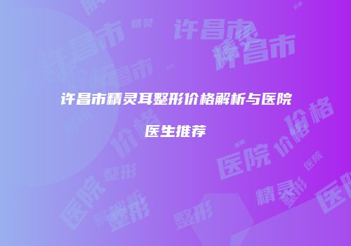 许昌市精灵耳整形价格解析与医院医生推荐