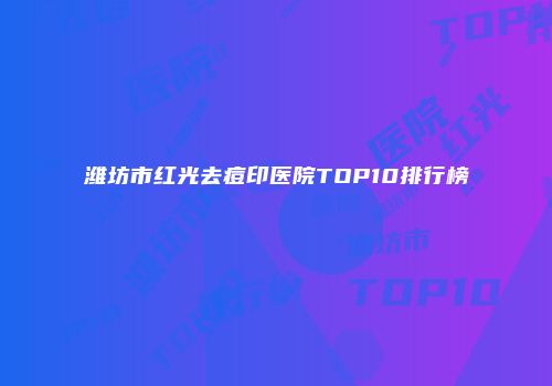 潍坊市红光去痘印医院TOP10排行榜
