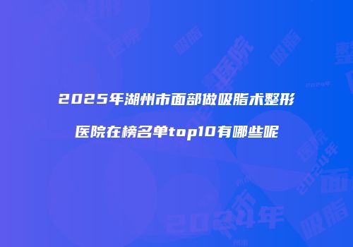 2025年湖州市面部做吸脂术整形医院在榜名单top10有哪些呢