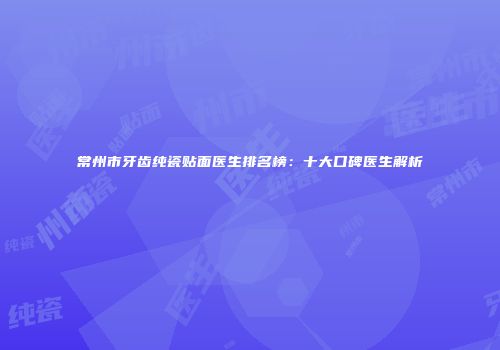 常州市牙齿纯瓷贴面医生排名榜：十大口碑医生解析
