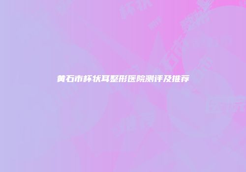 黄石市杯状耳整形医院测评及推荐