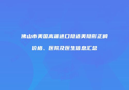 佛山市美国高端进口隐适美隐形正畸价格、医院及医生信息汇总