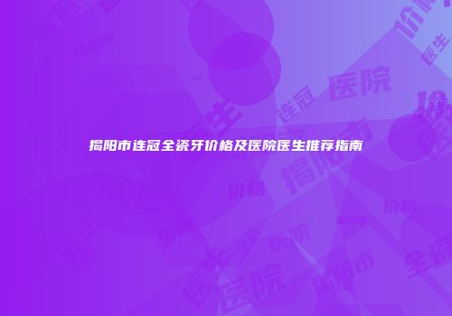 揭阳市连冠全瓷牙价格及医院医生推荐指南