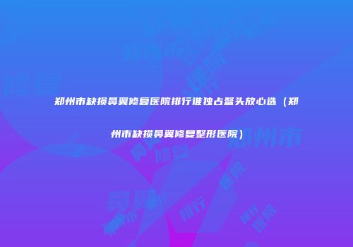 郑州市缺损鼻翼修复医院排行谁独占鳌头放心选（郑州市缺损鼻翼修复整形医院）