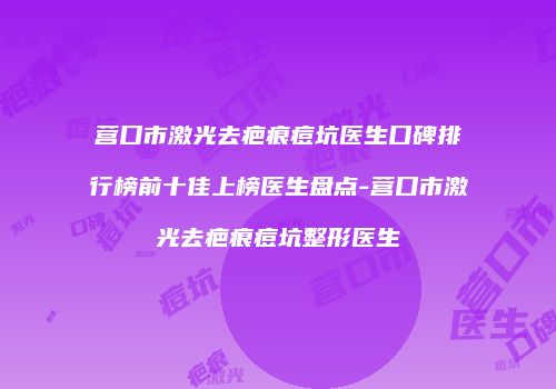 营口市激光去疤痕痘坑医生口碑排行榜前十佳上榜医生盘点-营口市激光去疤痕痘坑整形医生