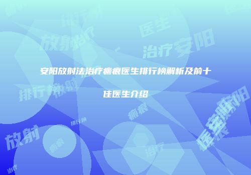 安阳放射法治疗瘢痕医生排行榜解析及前十佳医生介绍