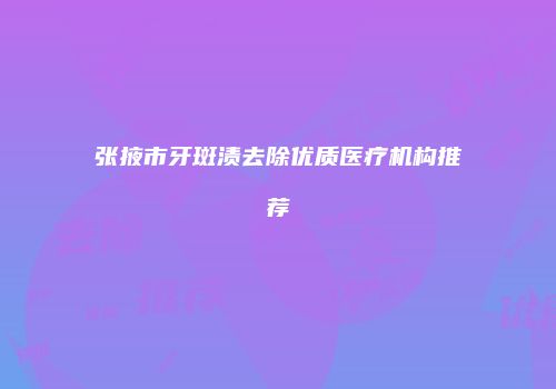 张掖市牙斑渍去除优质医疗机构推荐