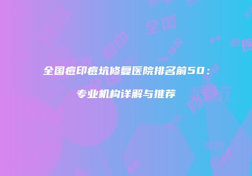 全国痘印痘坑修复医院排名前50：专业机构详解与推荐