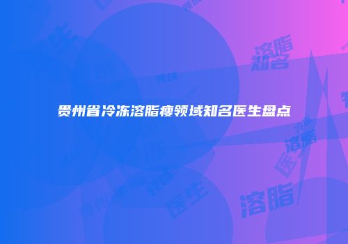 贵州省冷冻溶脂瘦领域知名医生盘点