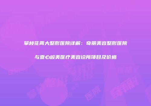 攀枝花两大整形医院详解：奇丽美容整形医院与壹心峻美医疗美容诊所项目及价格