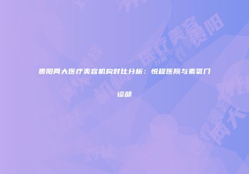 贵阳两大医疗美容机构对比分析：悦程医院与素氧门诊部