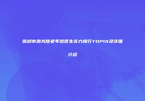 铁岭市激光除老年斑医生实力排行TOP10及详细介绍