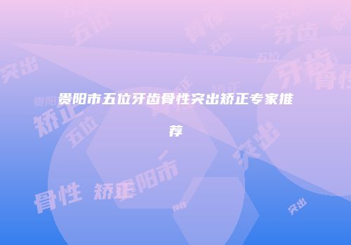 贵阳市五位牙齿骨性突出矫正专家推荐