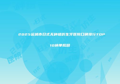 2025运城市日式无种植仿生牙医院口碑排行TOP10榜单揭晓