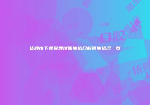 抚顺市下颌骨埋伏阻生齿口腔医生排名一览