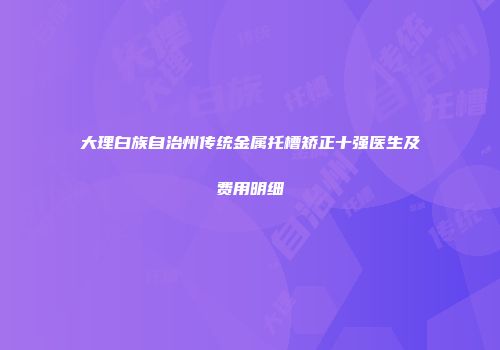 大理白族自治州传统金属托槽矫正十强医生及费用明细