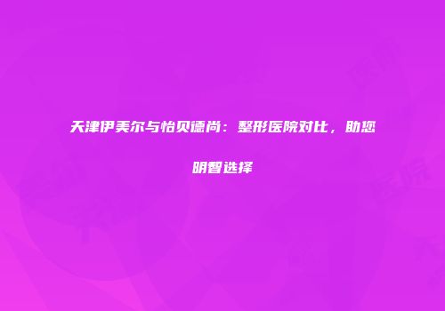 天津伊美尔与怡贝德尚：整形医院对比，助您明智选择
