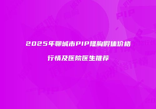 2025年聊城市PIP隆胸假体价格行情及医院医生推荐