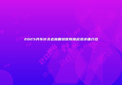 2025丹东针灸去除眼袋医院排名及详细介绍