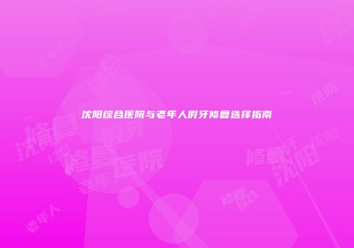 沈阳综合医院与老年人假牙修复选择指南