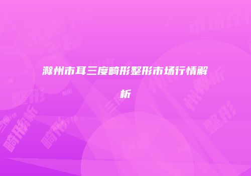 滁州市耳三度畸形整形市场行情解析
