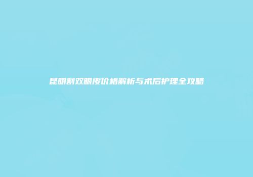昆明割双眼皮价格解析与术后护理全攻略