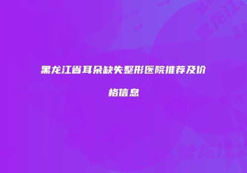 黑龙江省耳朵缺失整形医院推荐及价格信息