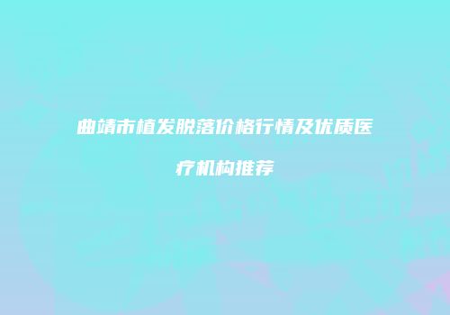 曲靖市植发脱落价格行情及优质医疗机构推荐
