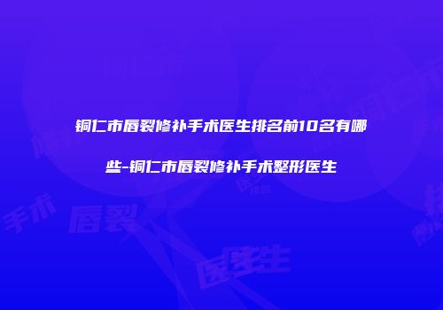 铜仁市唇裂修补手术医生排名前10名有哪些-铜仁市唇裂修补手术整形医生