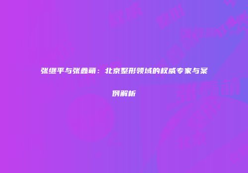 张继平与张鑫萌：北京整形领域的权威专家与案例解析