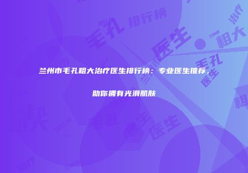 兰州市毛孔粗大治疗医生排行榜：专业医生推荐，助你拥有光滑肌肤