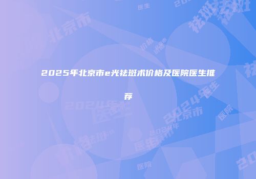 2025年北京市e光祛斑术价格及医院医生推荐