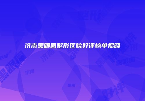济南黑眼圈整形医院好评榜单揭晓