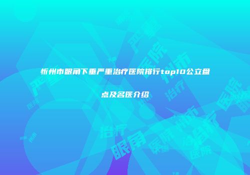 忻州市眼角下垂严重治疗医院排行top10公立盘点及名医介绍