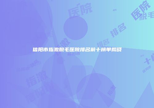 信阳市指激脱毛医院排名前十榜单揭晓
