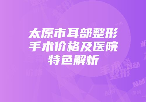 太原市耳部整形手术价格及医院特色解析