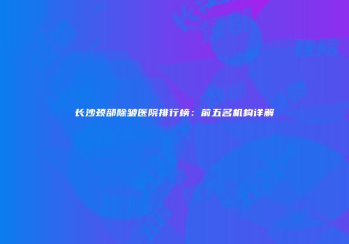 长沙颈部除皱医院排行榜：前五名机构详解
