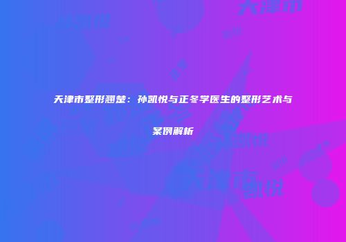 天津市整形翘楚：孙凯悦与正冬学医生的整形艺术与案例解析