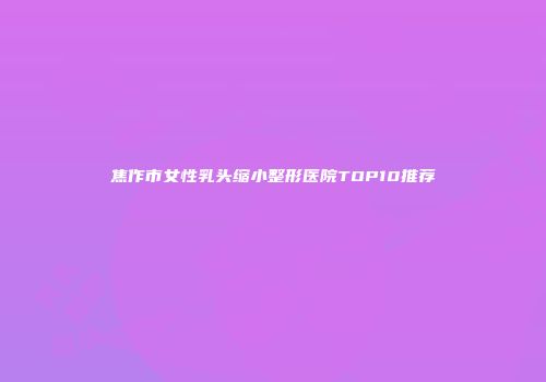 焦作市女性乳头缩小整形医院TOP10推荐