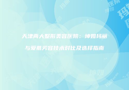 天津两大整形美容医院：坤如玛丽与爱慕芳容技术对比及选择指南