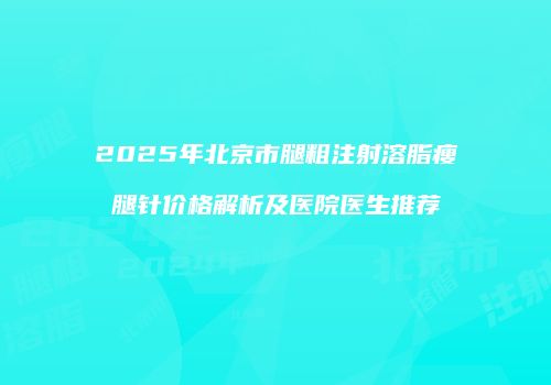 2025年北京市腿粗注射溶脂瘦腿针价格解析及医院医生推荐