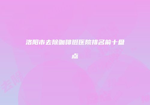 洛阳市去除咖啡斑医院排名前十盘点